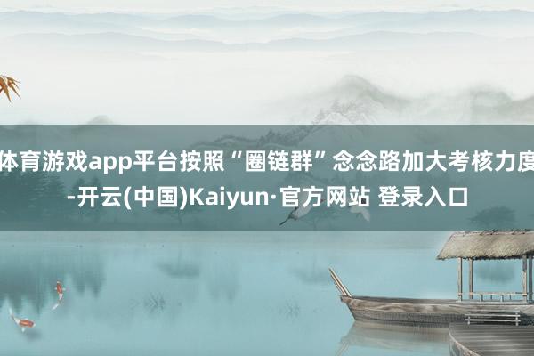 体育游戏app平台按照“圈链群”念念路加大考核力度-开云(中国)Kaiyun·官方网站 登录入口
