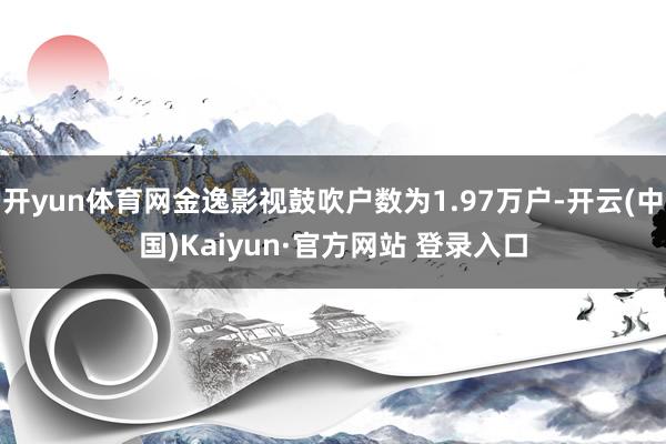 开yun体育网金逸影视鼓吹户数为1.97万户-开云(中国)Kaiyun·官方网站 登录入口