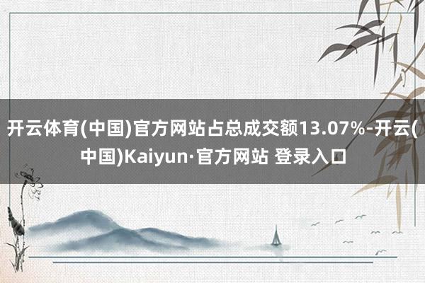 开云体育(中国)官方网站占总成交额13.07%-开云(中国)Kaiyun·官方网站 登录入口