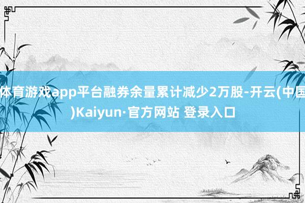 体育游戏app平台融券余量累计减少2万股-开云(中国)Kaiyun·官方网站 登录入口