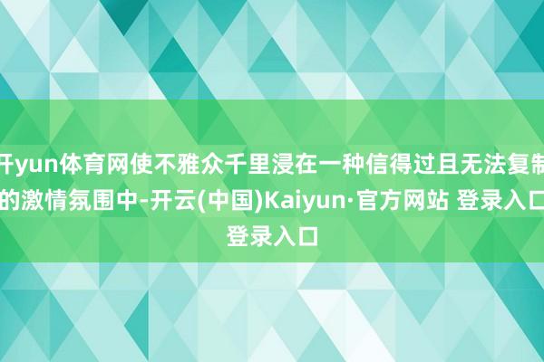 开yun体育网使不雅众千里浸在一种信得过且无法复制的激情氛围中-开云(中国)Kaiyun·官方网站 登录入口
