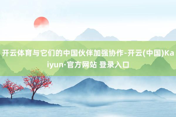 开云体育与它们的中国伙伴加强协作-开云(中国)Kaiyun·官方网站 登录入口