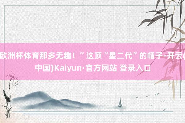 欧洲杯体育那多无趣！”这顶“星二代”的帽子-开云(中国)Kaiyun·官方网站 登录入口