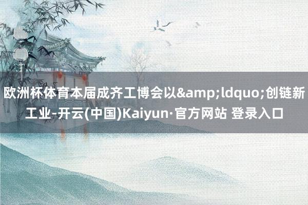 欧洲杯体育本届成齐工博会以&ldquo;创链新工业-开云(中国)Kaiyun·官方网站 登录入口