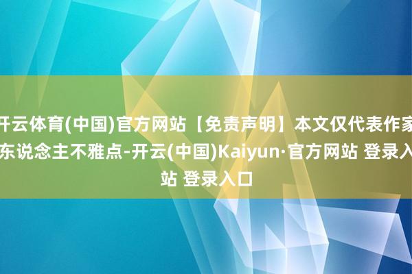 开云体育(中国)官方网站【免责声明】本文仅代表作家本东说念主不雅点-开云(中国)Kaiyun·官方网站 登录入口