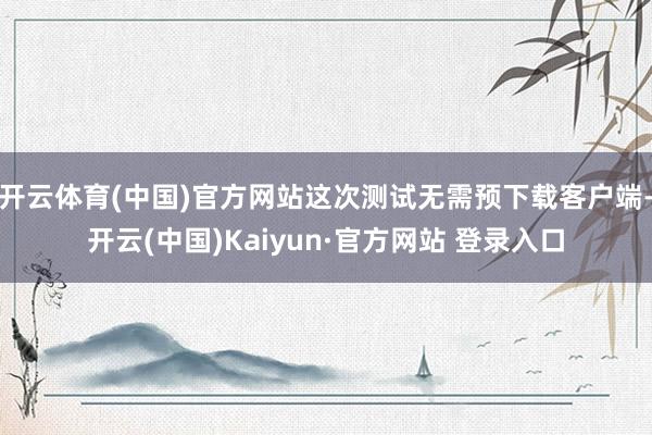 开云体育(中国)官方网站这次测试无需预下载客户端-开云(中国)Kaiyun·官方网站 登录入口
