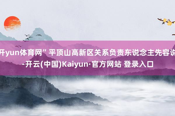 开yun体育网”平顶山高新区关系负责东说念主先容说-开云(中国)Kaiyun·官方网站 登录入口