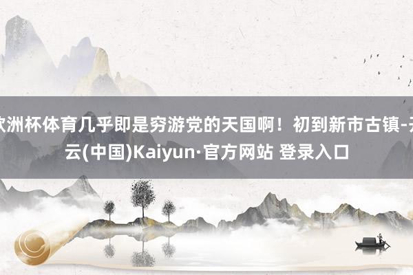 欧洲杯体育几乎即是穷游党的天国啊！初到新市古镇-开云(中国)Kaiyun·官方网站 登录入口