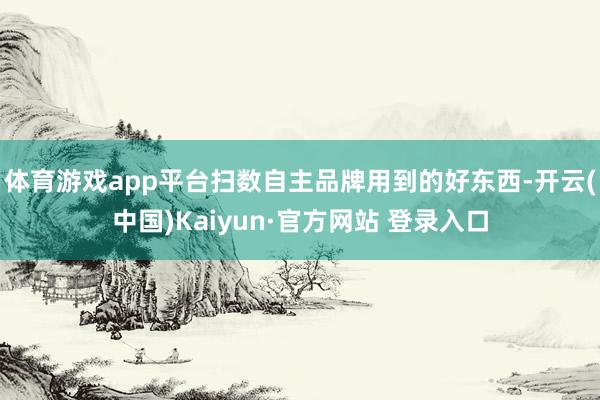 体育游戏app平台扫数自主品牌用到的好东西-开云(中国)Kaiyun·官方网站 登录入口