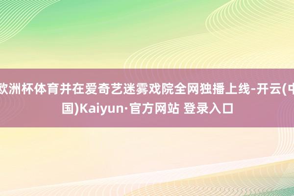 欧洲杯体育并在爱奇艺迷雾戏院全网独播上线-开云(中国)Kaiyun·官方网站 登录入口