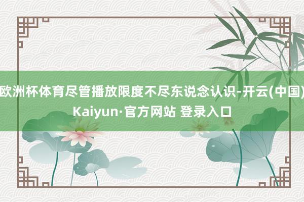 欧洲杯体育尽管播放限度不尽东说念认识-开云(中国)Kaiyun·官方网站 登录入口