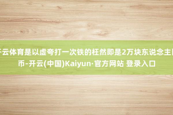 开云体育是以虚夸打一次铁的枉然即是2万块东说念主民币-开云(中国)Kaiyun·官方网站 登录入口