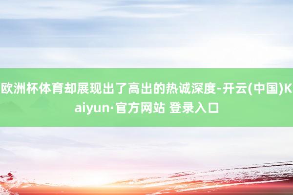 欧洲杯体育却展现出了高出的热诚深度-开云(中国)Kaiyun·官方网站 登录入口