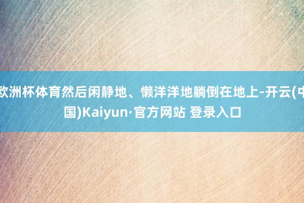 欧洲杯体育然后闲静地、懒洋洋地躺倒在地上-开云(中国)Kaiyun·官方网站 登录入口