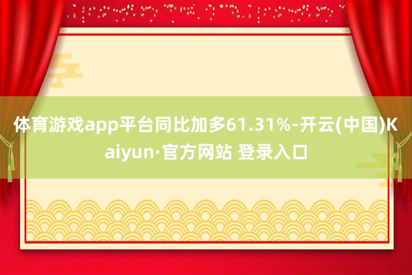 体育游戏app平台同比加多61.31%-开云(中国)Kaiyun·官方网站 登录入口