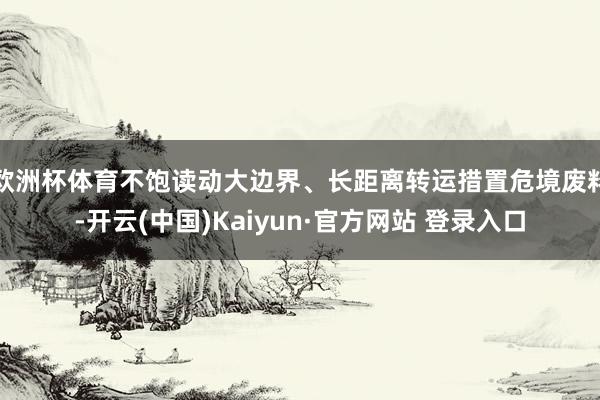 欧洲杯体育不饱读动大边界、长距离转运措置危境废料-开云(中国)Kaiyun·官方网站 登录入口