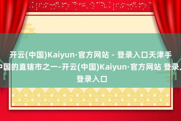 开云(中国)Kaiyun·官方网站 - 登录入口天津手脚中国的直辖市之一-开云(中国)Kaiyun·官方网站 登录入口