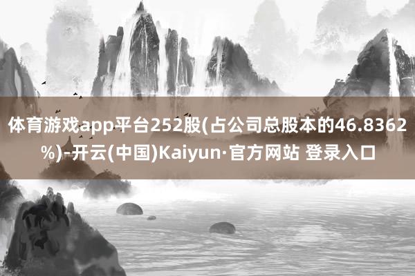 体育游戏app平台252股(占公司总股本的46.8362%)-开云(中国)Kaiyun·官方网站 登录入口