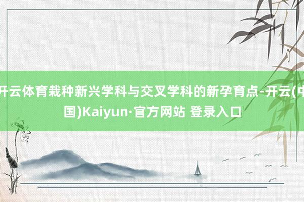 开云体育栽种新兴学科与交叉学科的新孕育点-开云(中国)Kaiyun·官方网站 登录入口