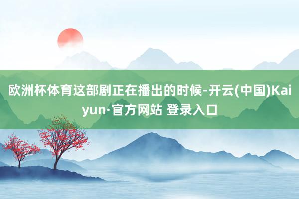 欧洲杯体育这部剧正在播出的时候-开云(中国)Kaiyun·官方网站 登录入口