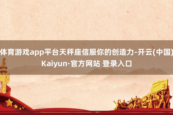 体育游戏app平台天秤座信服你的创造力-开云(中国)Kaiyun·官方网站 登录入口