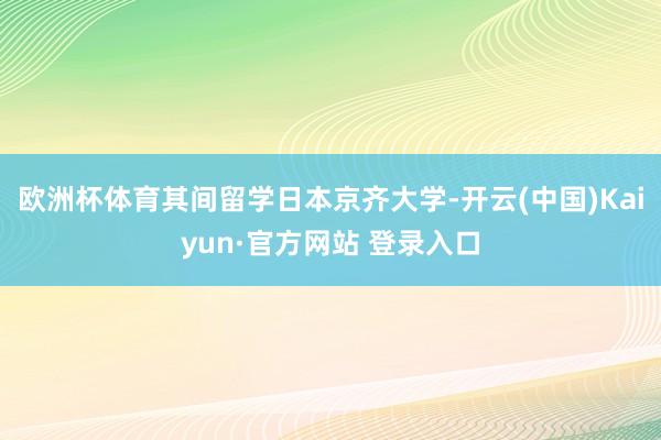 欧洲杯体育其间留学日本京齐大学-开云(中国)Kaiyun·官方网站 登录入口