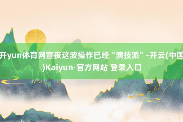 开yun体育网宣夜这波操作已经“演技派”-开云(中国)Kaiyun·官方网站 登录入口