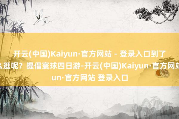 开云(中国)Kaiyun·官方网站 - 登录入口到了台州该怎么逛呢？提倡寰球四日游-开云(中国)Kaiyun·官方网站 登录入口