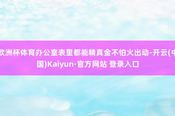 欧洲杯体育办公室表里都能精真金不怕火出动-开云(中国)Kaiyun·官方网站 登录入口