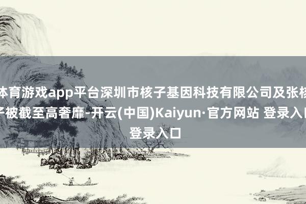 体育游戏app平台深圳市核子基因科技有限公司及张核子被截至高奢靡-开云(中国)Kaiyun·官方网站 登录入口