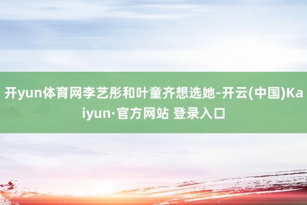 开yun体育网李艺彤和叶童齐想选她-开云(中国)Kaiyun·官方网站 登录入口