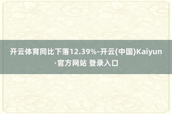 开云体育同比下落12.39%-开云(中国)Kaiyun·官方网站 登录入口