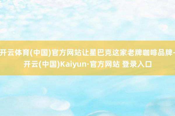 开云体育(中国)官方网站让星巴克这家老牌咖啡品牌-开云(中国)Kaiyun·官方网站 登录入口