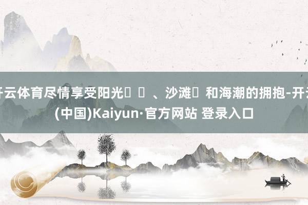 开云体育尽情享受阳光☀️、沙滩️和海潮的拥抱-开云(中国)Kaiyun·官方网站 登录入口