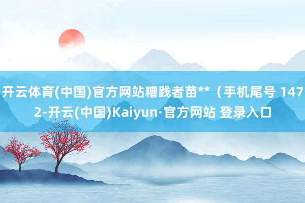 开云体育(中国)官方网站糟践者苗**（手机尾号 1472-开云(中国)Kaiyun·官方网站 登录入口