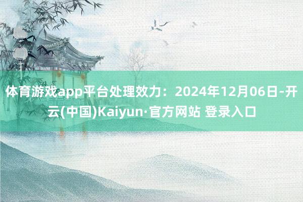 体育游戏app平台处理效力：2024年12月06日-开云(中国)Kaiyun·官方网站 登录入口