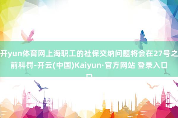 开yun体育网上海职工的社保交纳问题将会在27号之前科罚-开云(中国)Kaiyun·官方网站 登录入口