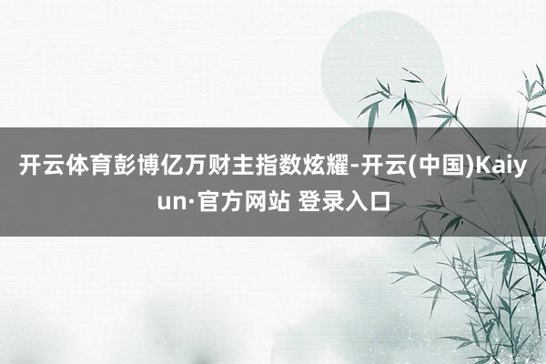 开云体育彭博亿万财主指数炫耀-开云(中国)Kaiyun·官方网站 登录入口