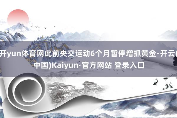 开yun体育网此前央交运动6个月暂停增抓黄金-开云(中国)Kaiyun·官方网站 登录入口