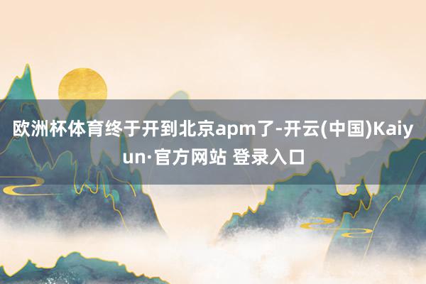 欧洲杯体育终于开到北京apm了-开云(中国)Kaiyun·官方网站 登录入口