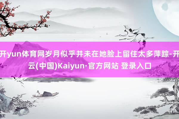 开yun体育网岁月似乎并未在她脸上留住太多萍踪-开云(中国)Kaiyun·官方网站 登录入口