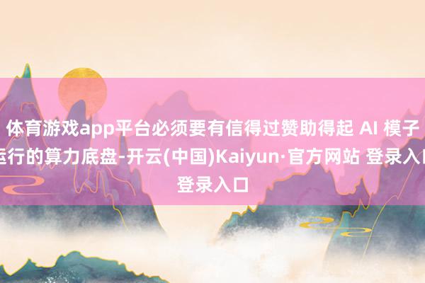 体育游戏app平台必须要有信得过赞助得起 AI 模子运行的算力底盘-开云(中国)Kaiyun·官方网站 登录入口