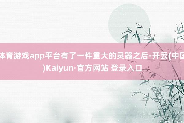 体育游戏app平台有了一件重大的灵器之后-开云(中国)Kaiyun·官方网站 登录入口