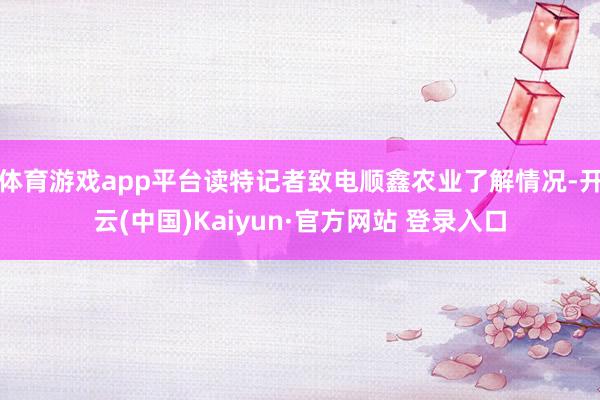 体育游戏app平台读特记者致电顺鑫农业了解情况-开云(中国)Kaiyun·官方网站 登录入口