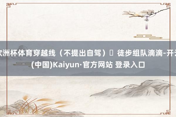 欧洲杯体育穿越线（不提出自驾）	徒步组队滴滴-开云(中国)Kaiyun·官方网站 登录入口