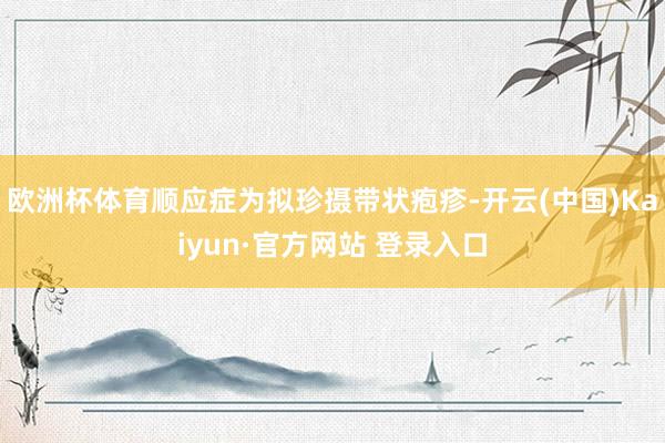 欧洲杯体育顺应症为拟珍摄带状疱疹-开云(中国)Kaiyun·官方网站 登录入口