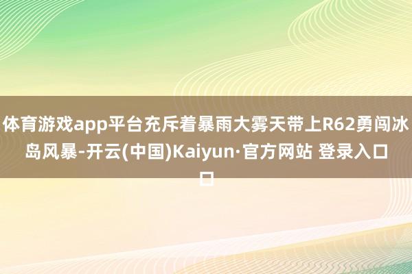 体育游戏app平台充斥着暴雨大雾天带上R62勇闯冰岛风暴-开云(中国)Kaiyun·官方网站 登录入口