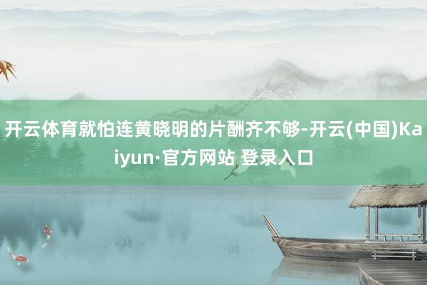 开云体育就怕连黄晓明的片酬齐不够-开云(中国)Kaiyun·官方网站 登录入口