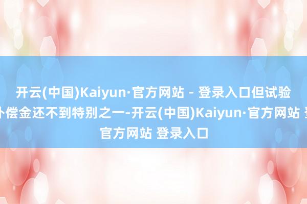 开云(中国)Kaiyun·官方网站 - 登录入口但试验到位的补偿金还不到特别之一-开云(中国)Kaiyun·官方网站 登录入口