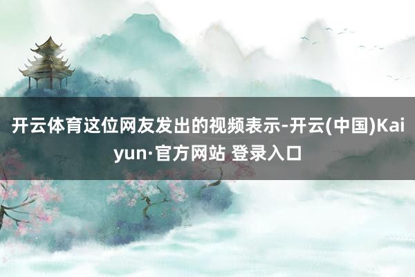 开云体育这位网友发出的视频表示-开云(中国)Kaiyun·官方网站 登录入口
